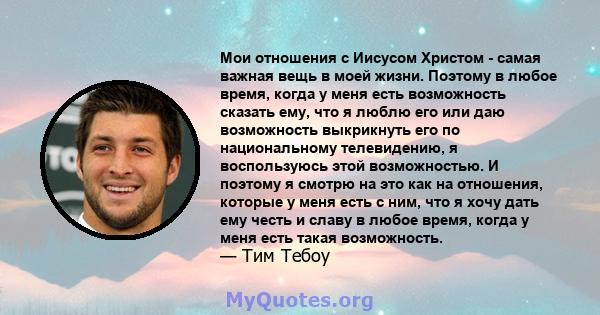 Мои отношения с Иисусом Христом - самая важная вещь в моей жизни. Поэтому в любое время, когда у меня есть возможность сказать ему, что я люблю его или даю возможность выкрикнуть его по национальному телевидению, я