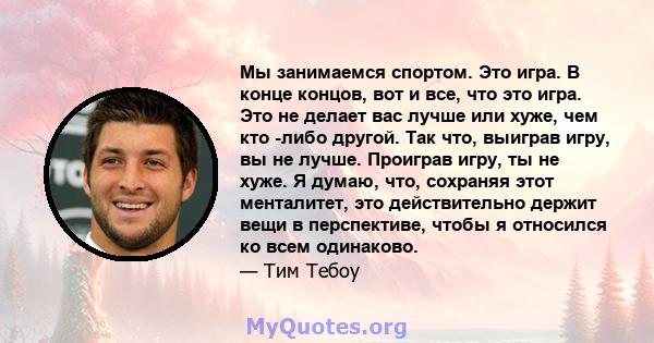 Мы занимаемся спортом. Это игра. В конце концов, вот и все, что это игра. Это не делает вас лучше или хуже, чем кто -либо другой. Так что, выиграв игру, вы не лучше. Проиграв игру, ты не хуже. Я думаю, что, сохраняя