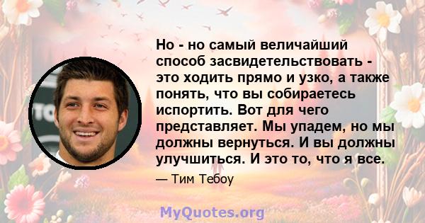 Но - но самый величайший способ засвидетельствовать - это ходить прямо и узко, а также понять, что вы собираетесь испортить. Вот для чего представляет. Мы упадем, но мы должны вернуться. И вы должны улучшиться. И это