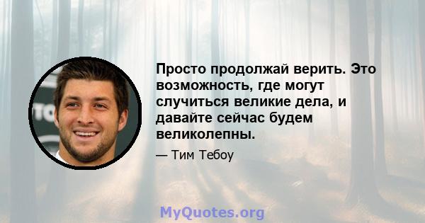 Просто продолжай верить. Это возможность, где могут случиться великие дела, и давайте сейчас будем великолепны.