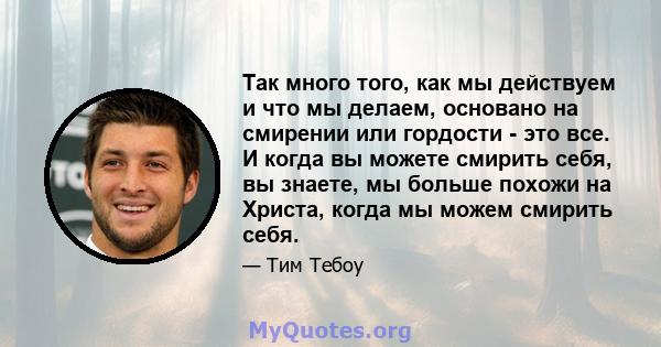 Так много того, как мы действуем и что мы делаем, основано на смирении или гордости - это все. И когда вы можете смирить себя, вы знаете, мы больше похожи на Христа, когда мы можем смирить себя.