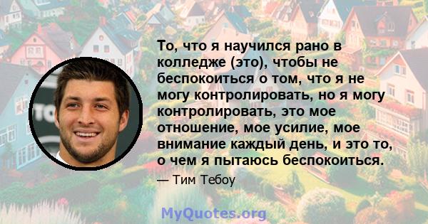 То, что я научился рано в колледже (это), чтобы не беспокоиться о том, что я не могу контролировать, но я могу контролировать, это мое отношение, мое усилие, мое внимание каждый день, и это то, о чем я пытаюсь