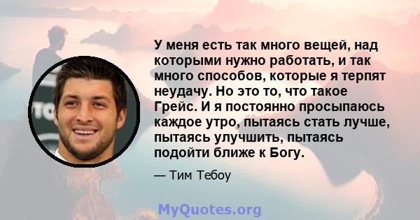 У меня есть так много вещей, над которыми нужно работать, и так много способов, которые я терпят неудачу. Но это то, что такое Грейс. И я постоянно просыпаюсь каждое утро, пытаясь стать лучше, пытаясь улучшить, пытаясь