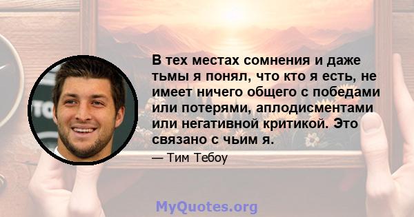 В тех местах сомнения и даже тьмы я понял, что кто я есть, не имеет ничего общего с победами или потерями, аплодисментами или негативной критикой. Это связано с чьим я.