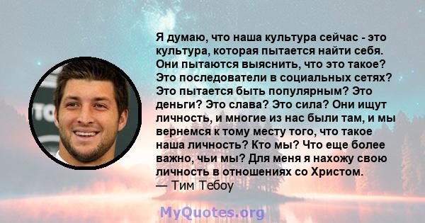 Я думаю, что наша культура сейчас - это культура, которая пытается найти себя. Они пытаются выяснить, что это такое? Это последователи в социальных сетях? Это пытается быть популярным? Это деньги? Это слава? Это сила?