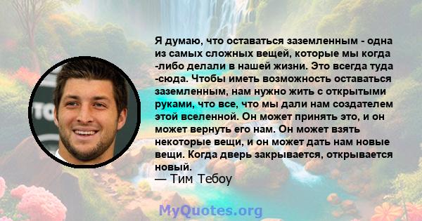 Я думаю, что оставаться заземленным - одна из самых сложных вещей, которые мы когда -либо делали в нашей жизни. Это всегда туда -сюда. Чтобы иметь возможность оставаться заземленным, нам нужно жить с открытыми руками,