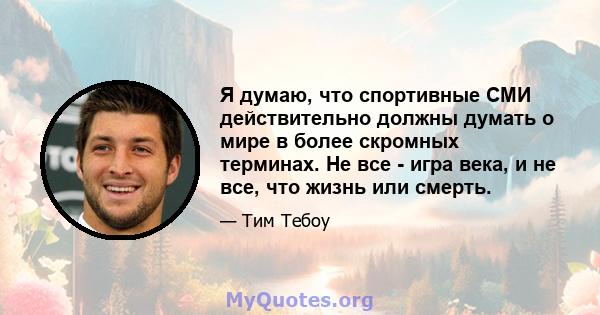 Я думаю, что спортивные СМИ действительно должны думать о мире в более скромных терминах. Не все - игра века, и не все, что жизнь или смерть.