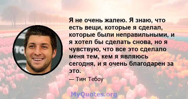 Я не очень жалею. Я знаю, что есть вещи, которые я сделал, которые были неправильными, и я хотел бы сделать снова, но я чувствую, что все это сделало меня тем, кем я являюсь сегодня, и я очень благодарен за это.