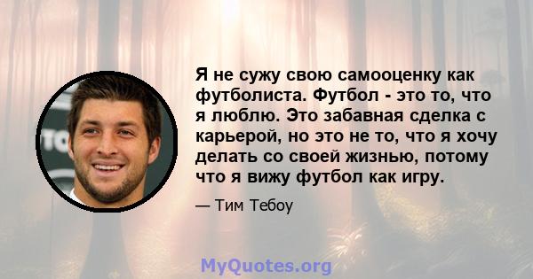 Я не сужу свою самооценку как футболиста. Футбол - это то, что я люблю. Это забавная сделка с карьерой, но это не то, что я хочу делать со своей жизнью, потому что я вижу футбол как игру.