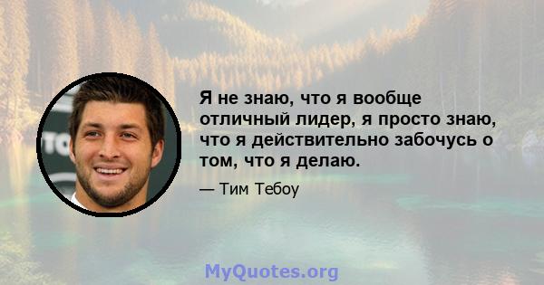 Я не знаю, что я вообще отличный лидер, я просто знаю, что я действительно забочусь о том, что я делаю.