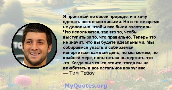 Я приятный по своей природе, и я хочу сделать всех счастливыми. Но в то же время, не довольно, чтобы все были счастливы. Что исполняется, так это то, чтобы выступить за то, что правильно. Теперь это не значит, что вы