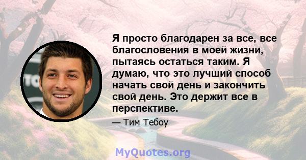 Я просто благодарен за все, все благословения в моей жизни, пытаясь остаться таким. Я думаю, что это лучший способ начать свой день и закончить свой день. Это держит все в перспективе.