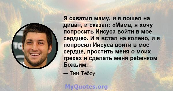 Я схватил маму, и я пошел на диван, и сказал: «Мама, я хочу попросить Иисуса войти в мое сердце». И я встал на колено, и я попросил Иисуса войти в мое сердце, простить меня о моих грехах и сделать меня ребенком Божьим.