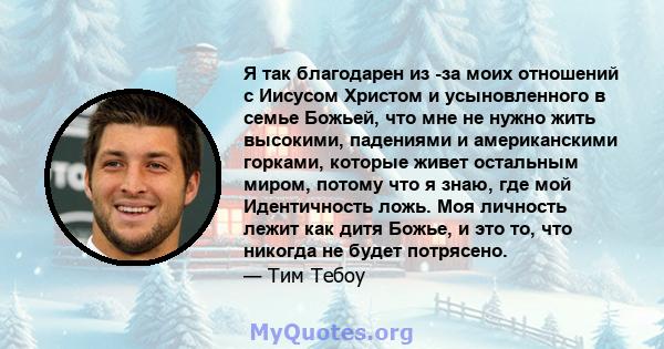 Я так благодарен из -за моих отношений с Иисусом Христом и усыновленного в семье Божьей, что мне не нужно жить высокими, падениями и американскими горками, которые живет остальным миром, потому что я знаю, где мой