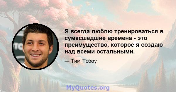 Я всегда люблю тренироваться в сумасшедшие времена - это преимущество, которое я создаю над всеми остальными.