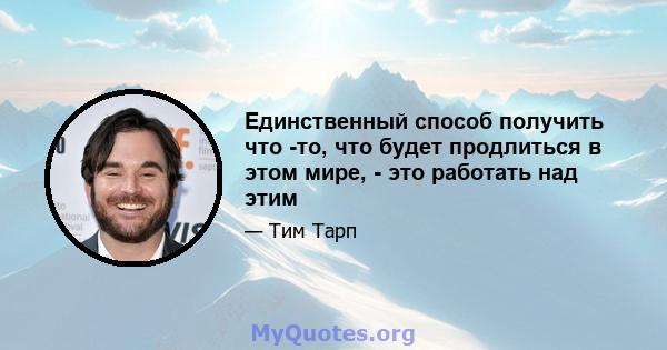 Единственный способ получить что -то, что будет продлиться в этом мире, - это работать над этим