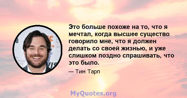 Это больше похоже на то, что я мечтал, когда высшее существо говорило мне, что я должен делать со своей жизнью, и уже слишком поздно спрашивать, что это было.