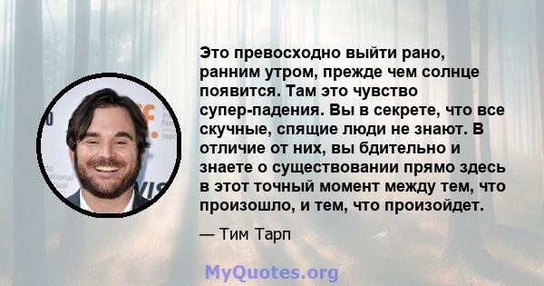 Это превосходно выйти рано, ранним утром, прежде чем солнце появится. Там это чувство супер-падения. Вы в секрете, что все скучные, спящие люди не знают. В отличие от них, вы бдительно и знаете о существовании прямо