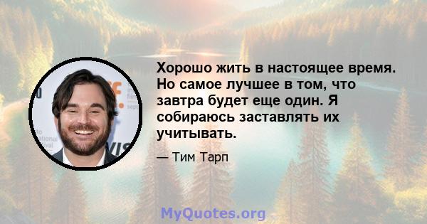 Хорошо жить в настоящее время. Но самое лучшее в том, что завтра будет еще один. Я собираюсь заставлять их учитывать.