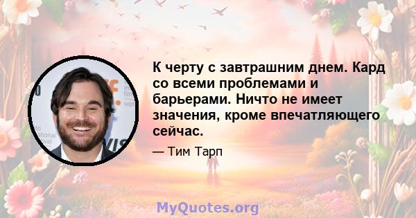 К черту с завтрашним днем. Кард со всеми проблемами и барьерами. Ничто не имеет значения, кроме впечатляющего сейчас.