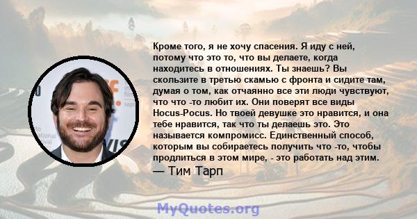 Кроме того, я не хочу спасения. Я иду с ней, потому что это то, что вы делаете, когда находитесь в отношениях. Ты знаешь? Вы скользите в третью скамью с фронта и сидите там, думая о том, как отчаянно все эти люди