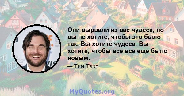 Они вырвали из вас чудеса, но вы не хотите, чтобы это было так. Вы хотите чудеса. Вы хотите, чтобы все все еще было новым.