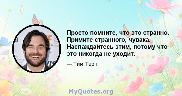 Просто помните, что это странно. Примите странного, чувака. Наслаждайтесь этим, потому что это никогда не уходит.