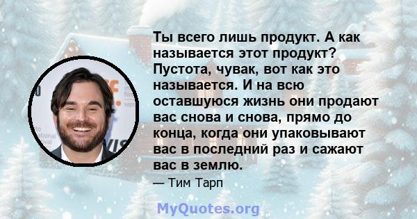 Ты всего лишь продукт. А как называется этот продукт? Пустота, чувак, вот как это называется. И на всю оставшуюся жизнь они продают вас снова и снова, прямо до конца, когда они упаковывают вас в последний раз и сажают