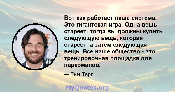 Вот как работает наша система. Это гигантская игра. Одна вещь стареет, тогда вы должны купить следующую вещь, которая стареет, а затем следующая вещь. Все наше общество - это тренировочная площадка для наркоманов.