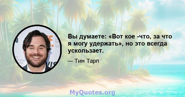 Вы думаете: «Вот кое -что, за что я могу удержать», но это всегда ускользает.