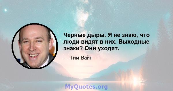 Черные дыры. Я не знаю, что люди видят в них. Выходные знаки? Они уходят.