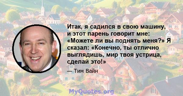 Итак, я садился в свою машину, и этот парень говорит мне: «Можете ли вы поднять меня?» Я сказал: «Конечно, ты отлично выглядишь, мир твоя устрица, сделай это!»