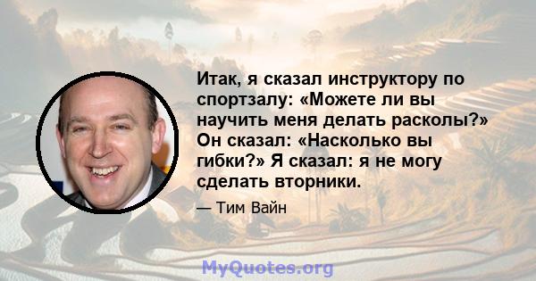 Итак, я сказал инструктору по спортзалу: «Можете ли вы научить меня делать расколы?» Он сказал: «Насколько вы гибки?» Я сказал: я не могу сделать вторники.