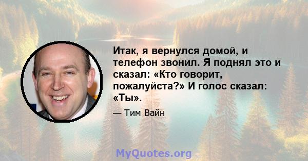 Итак, я вернулся домой, и телефон звонил. Я поднял это и сказал: «Кто говорит, пожалуйста?» И голос сказал: «Ты».