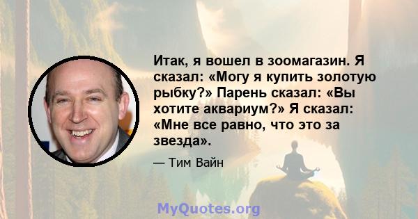 Итак, я вошел в зоомагазин. Я сказал: «Могу я купить золотую рыбку?» Парень сказал: «Вы хотите аквариум?» Я сказал: «Мне все равно, что это за звезда».