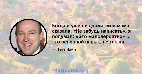 Когда я ушел из дома, моя мама сказала: «Не забудь написать», я подумал: «Это маловероятно» ... это основной навык, не так ли.