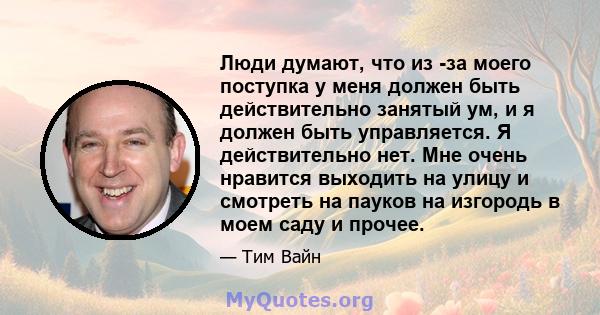 Люди думают, что из -за моего поступка у меня должен быть действительно занятый ум, и я должен быть управляется. Я действительно нет. Мне очень нравится выходить на улицу и смотреть на пауков на изгородь в моем саду и