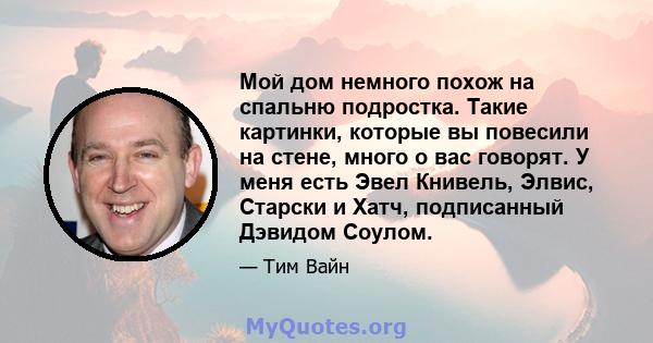 Мой дом немного похож на спальню подростка. Такие картинки, которые вы повесили на стене, много о вас говорят. У меня есть Эвел Книвель, Элвис, Старски и Хатч, подписанный Дэвидом Соулом.