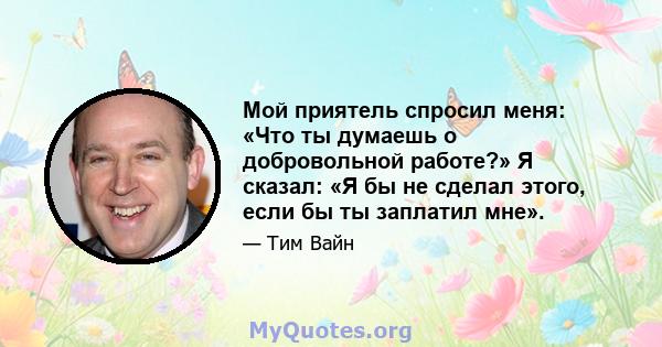 Мой приятель спросил меня: «Что ты думаешь о добровольной работе?» Я сказал: «Я бы не сделал этого, если бы ты заплатил мне».