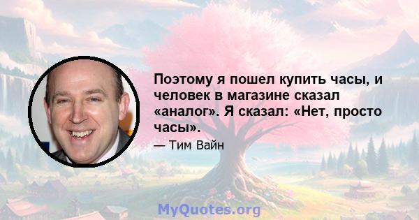 Поэтому я пошел купить часы, и человек в магазине сказал «аналог». Я сказал: «Нет, просто часы».