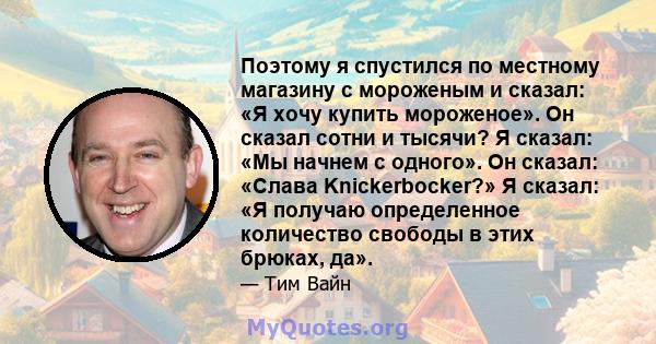 Поэтому я спустился по местному магазину с мороженым и сказал: «Я хочу купить мороженое». Он сказал сотни и тысячи? Я сказал: «Мы начнем с одного». Он сказал: «Слава Knickerbocker?» Я сказал: «Я получаю определенное