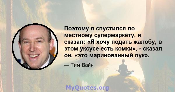 Поэтому я спустился по местному супермаркету, я сказал: «Я хочу подать жалобу, в этом уксусе есть комки», - сказал он, «это маринованный лук».