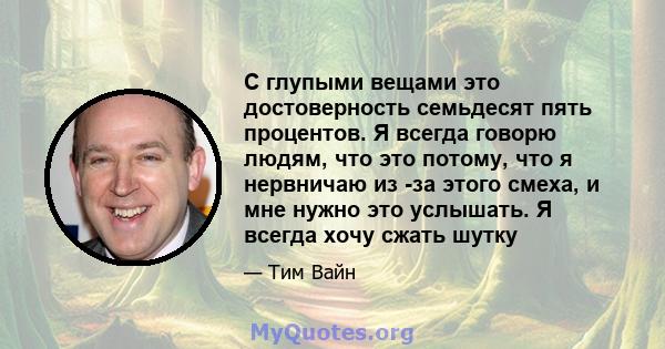 С глупыми вещами это достоверность семьдесят пять процентов. Я всегда говорю людям, что это потому, что я нервничаю из -за этого смеха, и мне нужно это услышать. Я всегда хочу сжать шутку