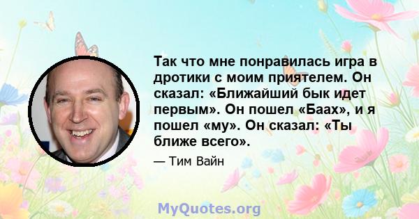 Так что мне понравилась игра в дротики с моим приятелем. Он сказал: «Ближайший бык идет первым». Он пошел «Баах», и я пошел «му». Он сказал: «Ты ближе всего».