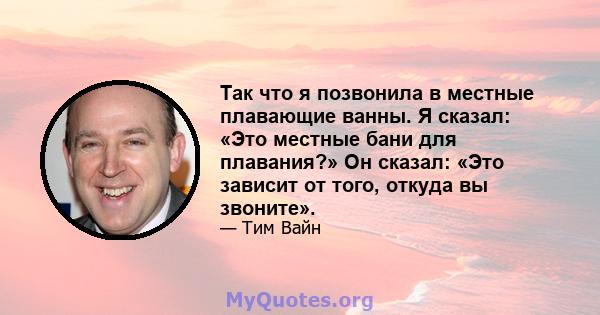 Так что я позвонила в местные плавающие ванны. Я сказал: «Это местные бани для плавания?» Он сказал: «Это зависит от того, откуда вы звоните».