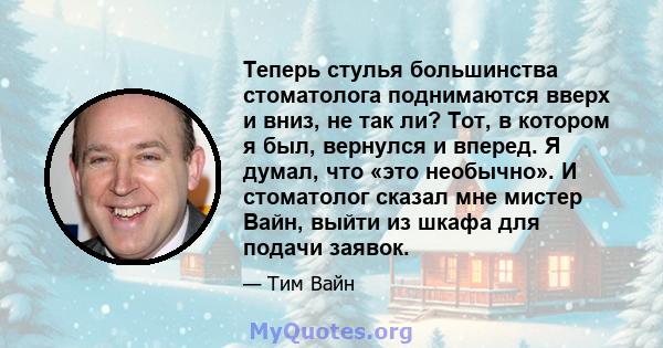 Теперь стулья большинства стоматолога поднимаются вверх и вниз, не так ли? Тот, в котором я был, вернулся и вперед. Я думал, что «это необычно». И стоматолог сказал мне мистер Вайн, выйти из шкафа для подачи заявок.