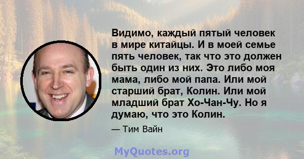 Видимо, каждый пятый человек в мире китайцы. И в моей семье пять человек, так что это должен быть один из них. Это либо моя мама, либо мой папа. Или мой старший брат, Колин. Или мой младший брат Хо-Чан-Чу. Но я думаю,