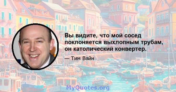 Вы видите, что мой сосед поклоняется выхлопным трубам, он католический конвертер.