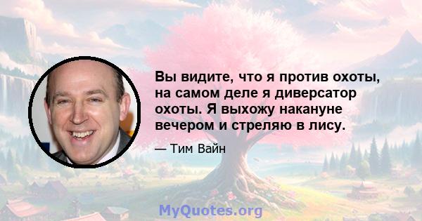 Вы видите, что я против охоты, на самом деле я диверсатор охоты. Я выхожу накануне вечером и стреляю в лису.