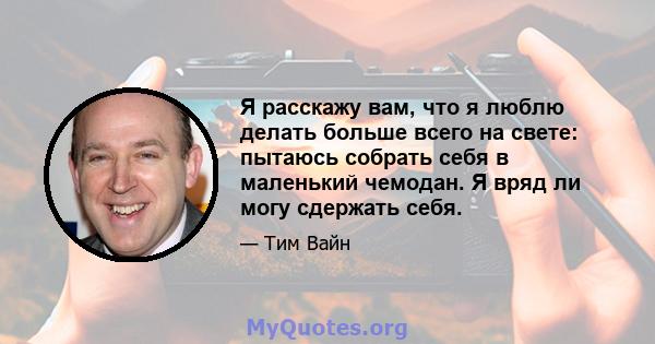 Я расскажу вам, что я люблю делать больше всего на свете: пытаюсь собрать себя в маленький чемодан. Я вряд ли могу сдержать себя.